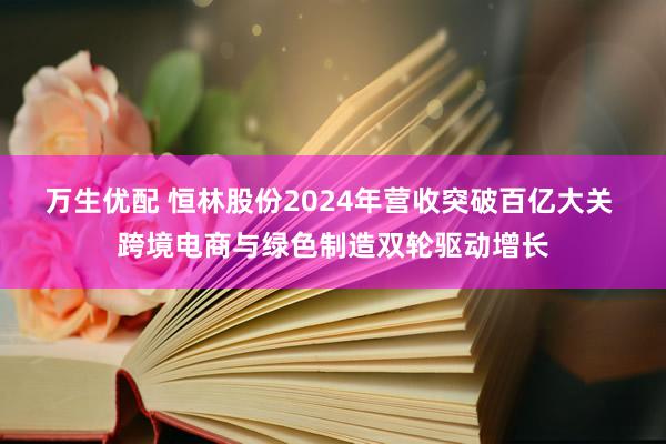 万生优配 恒林股份2024年营收突破百亿大关 跨境电商与绿色制造双轮驱动增长