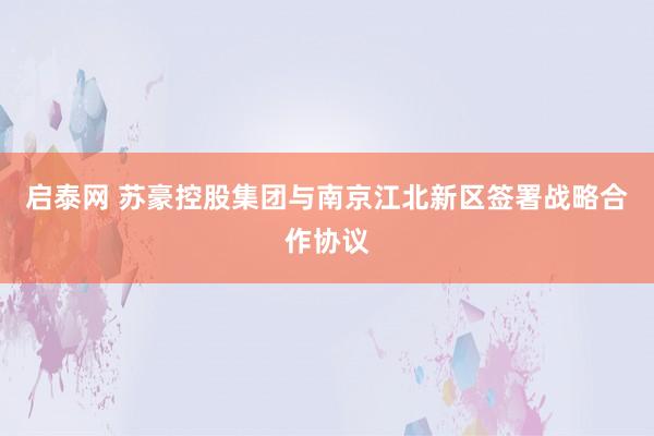启泰网 苏豪控股集团与南京江北新区签署战略合作协议
