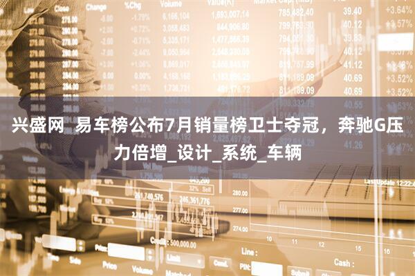 兴盛网  易车榜公布7月销量榜卫士夺冠，奔驰G压力倍增_设计_系统_车辆