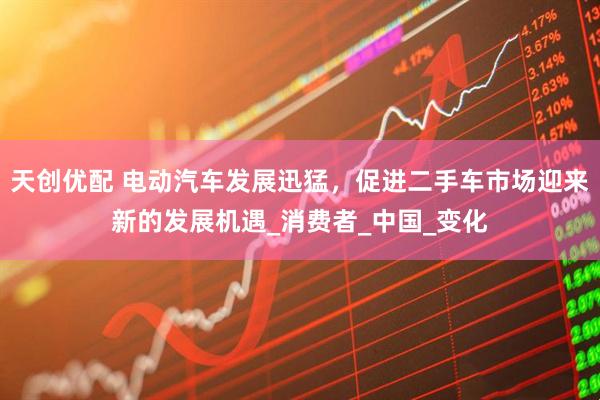 天创优配 电动汽车发展迅猛，促进二手车市场迎来新的发展机遇_消费者_中国_变化