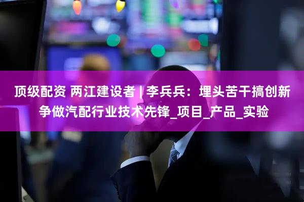 顶级配资 两江建设者 | 李兵兵：埋头苦干搞创新 争做汽配行业技术先锋_项目_产品_实验