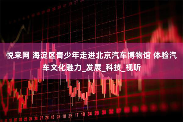 悦来网 海淀区青少年走进北京汽车博物馆 体验汽车文化魅力_发展_科技_视听