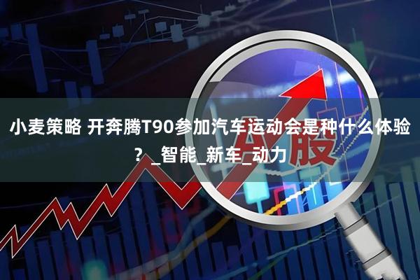 小麦策略 开奔腾T90参加汽车运动会是种什么体验？_智能_新车_动力