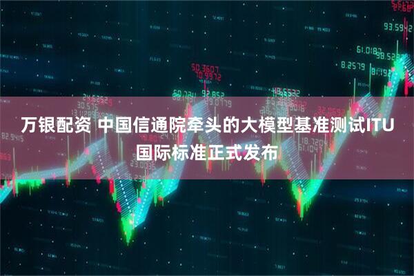 万银配资 中国信通院牵头的大模型基准测试ITU国际标准正式发布