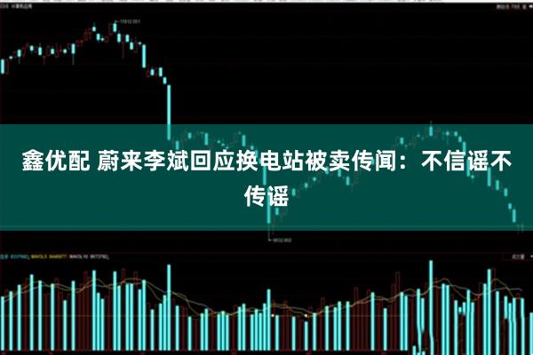 鑫优配 蔚来李斌回应换电站被卖传闻：不信谣不传谣