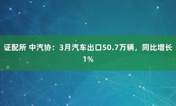 证配所 中汽协：3月汽车出口50.7万辆，同比增长1%