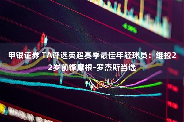 申银证券 TA评选英超赛季最佳年轻球员：维拉22岁前锋摩根-罗杰斯当选