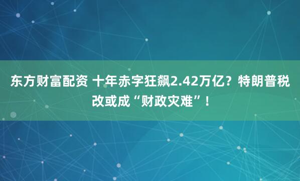 东方财富配资 十年赤字狂飙2.42万亿？特朗普税改或成“财政灾难”！