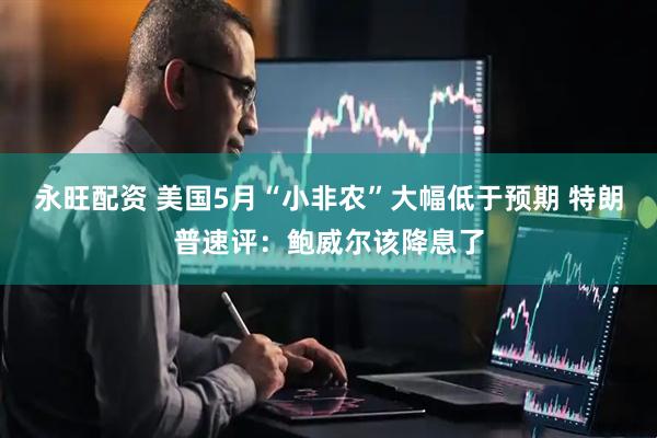 永旺配资 美国5月“小非农”大幅低于预期 特朗普速评：鲍威尔该降息了