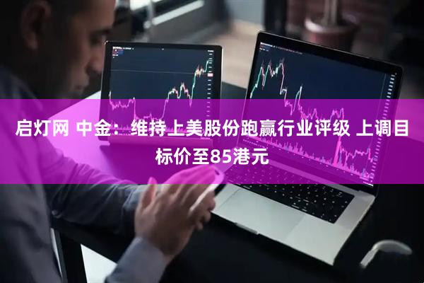 启灯网 中金：维持上美股份跑赢行业评级 上调目标价至85港元