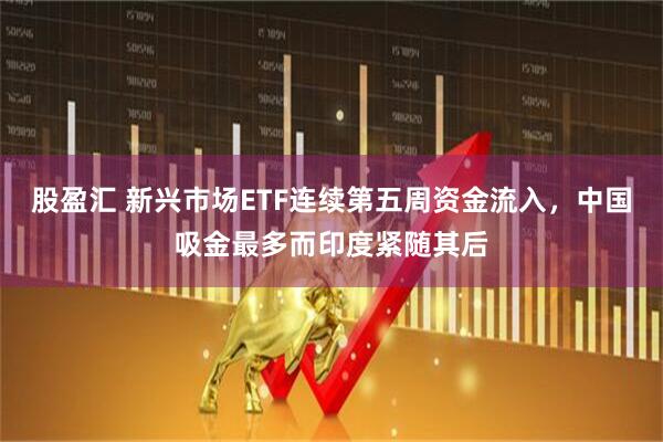 股盈汇 新兴市场ETF连续第五周资金流入，中国吸金最多而印度紧随其后