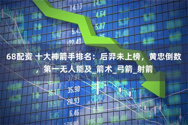 68配资 十大神箭手排名：后羿未上榜，黄忠倒数，第一无人能及_箭术_弓箭_射箭