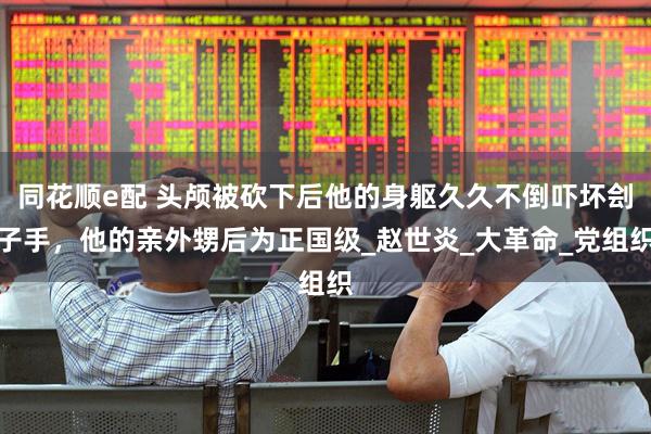 同花顺e配 头颅被砍下后他的身躯久久不倒吓坏刽子手，他的亲外甥后为正国级_赵世炎_大革命_党组织