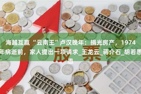 海越互赢 “云南王”卢汉晚年：捐光房产，1974年病逝前，家人提出一项请求_王龙云_蒋介石_胡若愚