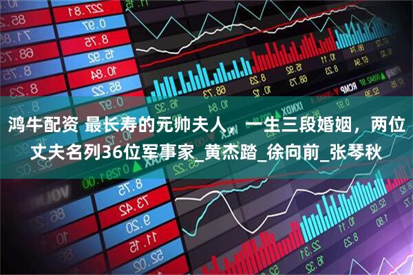鸿牛配资 最长寿的元帅夫人，一生三段婚姻，两位丈夫名列36位军事家_黄杰踏_徐向前_张琴秋