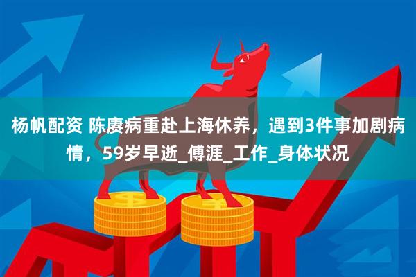 杨帆配资 陈赓病重赴上海休养，遇到3件事加剧病情，59岁早逝_傅涯_工作_身体状况