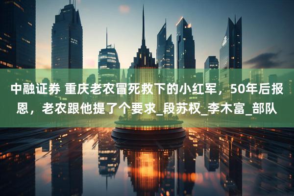 中融证券 重庆老农冒死救下的小红军，50年后报恩，老农跟他提了个要求_段苏权_李木富_部队