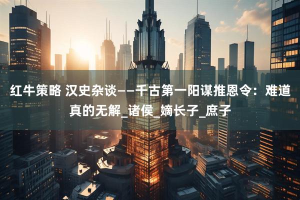 红牛策略 汉史杂谈——千古第一阳谋推恩令：难道真的无解_诸侯_嫡长子_庶子