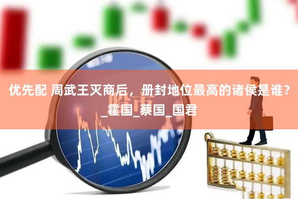 优先配 周武王灭商后，册封地位最高的诸侯是谁？_霍国_蔡国_国君