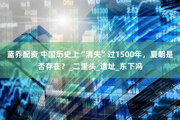 蓝乔配资 中国历史上“消失”过1500年，夏朝是否存在？_二里头_遗址_东下冯