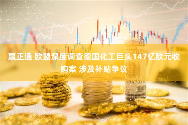 赢正通 欧盟深度调查德国化工巨头147亿欧元收购案 涉及补贴争议