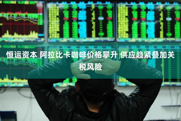 恒运资本 阿拉比卡咖啡价格攀升 供应趋紧叠加关税风险
