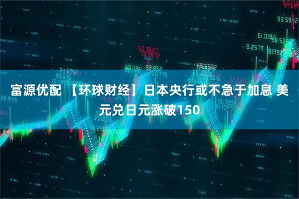 富源优配 【环球财经】日本央行或不急于加息 美元兑日元涨破150