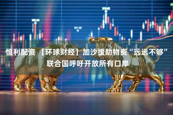 恒利配资 【环球财经】加沙援助物资“远远不够” 联合国呼吁开放所有口岸