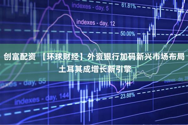 创富配资 【环球财经】外资银行加码新兴市场布局 土耳其成增长新引擎