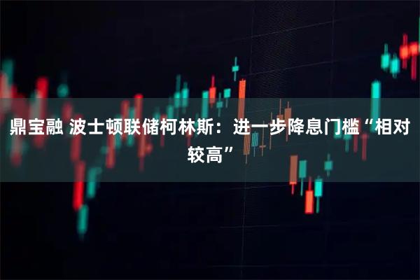 鼎宝融 波士顿联储柯林斯：进一步降息门槛“相对较高”