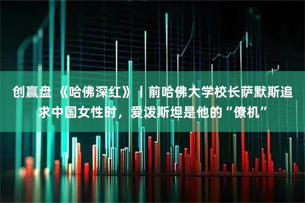 创赢盘 《哈佛深红》丨前哈佛大学校长萨默斯追求中国女性时，爱泼斯坦是他的“僚机”