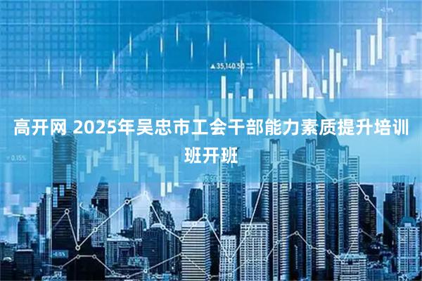 高开网 2025年吴忠市工会干部能力素质提升培训班开班