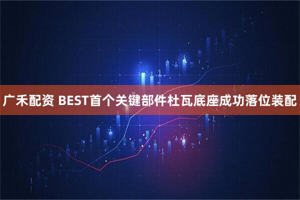 广禾配资 BEST首个关键部件杜瓦底座成功落位装配