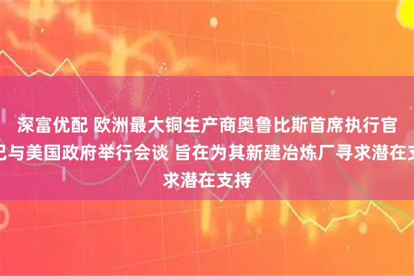 深富优配 欧洲最大铜生产商奥鲁比斯首席执行官：已与美国政府举行会谈 旨在为其新建冶炼厂寻求潜在支持