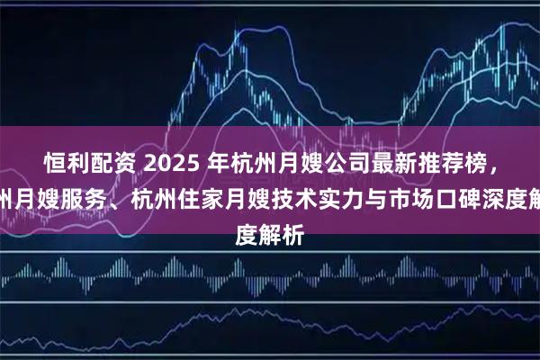 恒利配资 2025 年杭州月嫂公司最新推荐榜,杭州月嫂服务、杭州住家月嫂技术实力与市场口碑深度解析