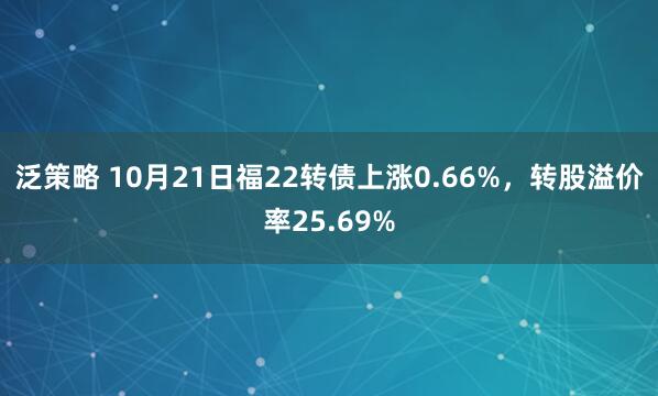 泛策略 10月21日福22转债上涨0.66%,转股溢价率25.69%
