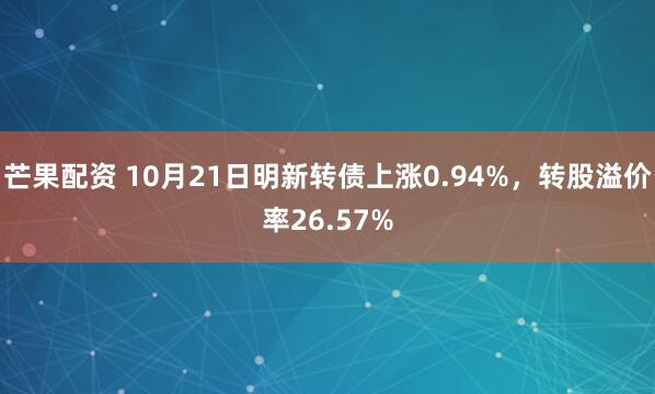 芒果配资 10月21日明新转债上涨0.94%,转股溢价率26.57%