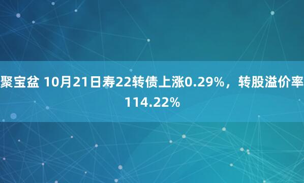 聚宝盆 10月21日寿22转债上涨0.29%,转股溢价率114.22%