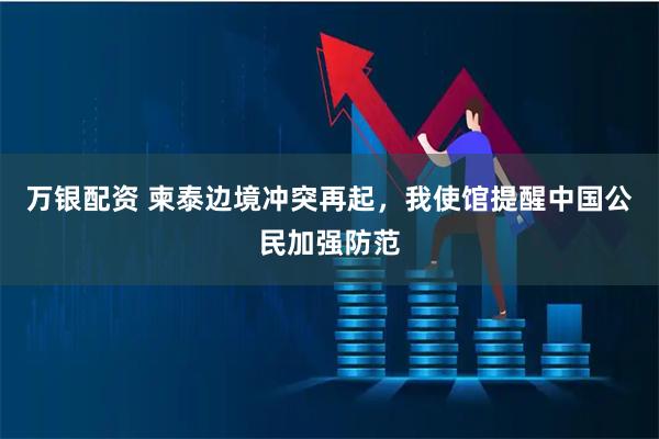 万银配资 柬泰边境冲突再起,我使馆提醒中国公民加强防范