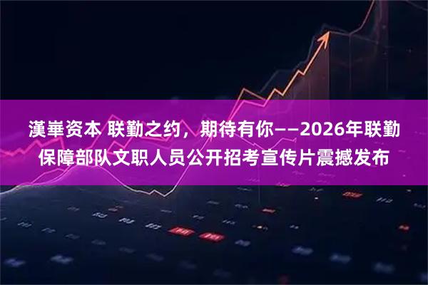 漢崋资本 联勤之约，期待有你——2026年联勤保障部队文职人员公开招考宣传片震撼发布