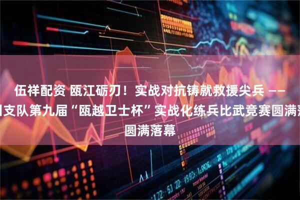 伍祥配资 瓯江砺刃!实战对抗铸就救援尖兵 ——温州支队第九届“瓯越卫士杯”实战化练兵比武竞赛圆满落幕