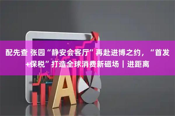 配先查 张园“静安会客厅”再赴进博之约,“首发+保税”打造全球消费新磁场|进距离