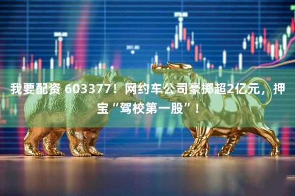 我要配资 603377!网约车公司豪掷超2亿元,押宝“驾校第一股”!