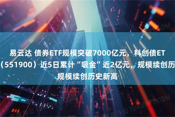 易云达 债券ETF规模突破7000亿元,科创债ETF招商(551900)近5日累计“吸金”近2亿元,规模续创历史新高