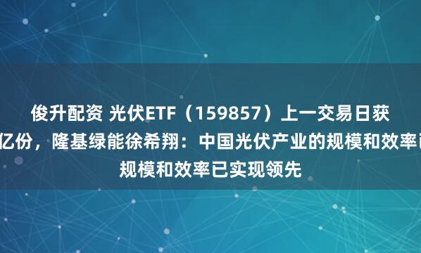 俊升配资 光伏ETF(159857)上一交易日获申购超1.5亿份,隆基绿能徐希翔:中国光伏产业的规模和效率已实现领先