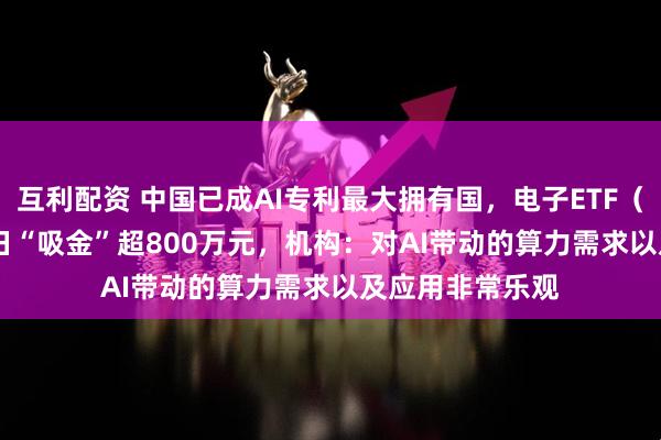 互利配资 中国已成AI专利最大拥有国,电子ETF(159997)近4日“吸金”超800万元,机构:对AI带动的算力需求以及应用非常乐观