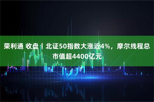 荣利通 收盘丨北证50指数大涨近4%，摩尔线程总市值超4400亿元
