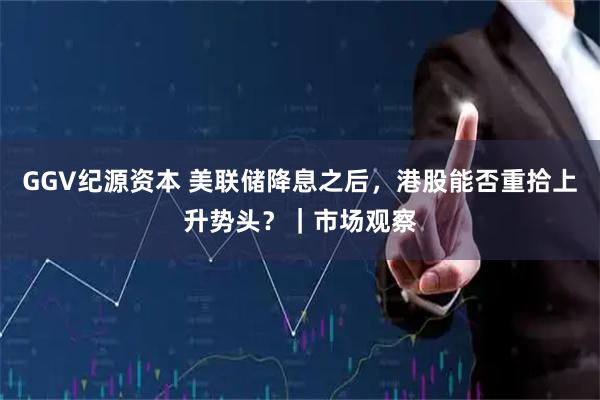 GGV纪源资本 美联储降息之后，港股能否重拾上升势头？｜市场观察