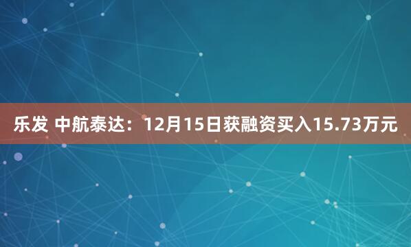 乐发 中航泰达：12月15日获融资买入15.73万元