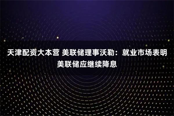 天津配资大本营 美联储理事沃勒：就业市场表明美联储应继续降息